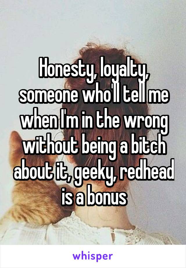 Honesty, loyalty, someone who'll tell me when I'm in the wrong without being a bitch about it, geeky, redhead is a bonus