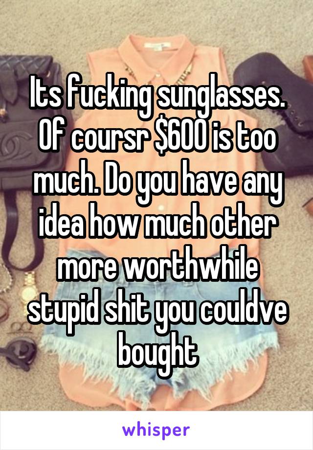 Its fucking sunglasses. Of coursr $600 is too much. Do you have any idea how much other more worthwhile stupid shit you couldve bought