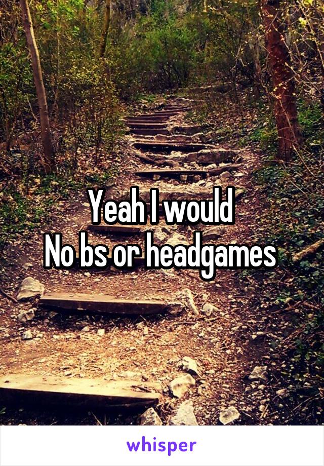 Yeah I would 
No bs or headgames 