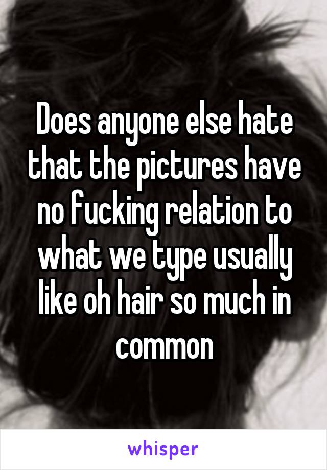 Does anyone else hate that the pictures have no fucking relation to what we type usually like oh hair so much in common