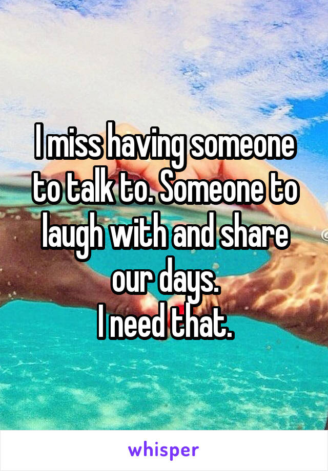 I miss having someone to talk to. Someone to laugh with and share our days.
I need that.