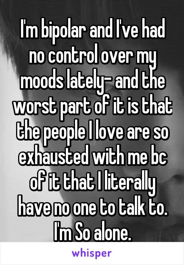 I'm bipolar and I've had no control over my moods lately- and the worst part of it is that the people I love are so exhausted with me bc of it that I literally have no one to talk to. I'm So alone.