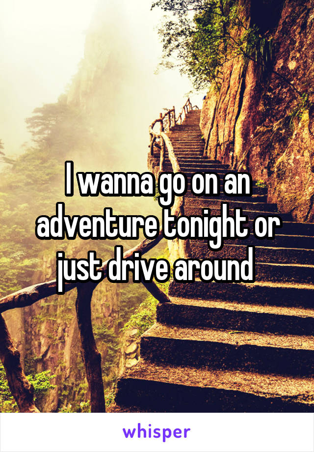 I wanna go on an adventure tonight or just drive around 