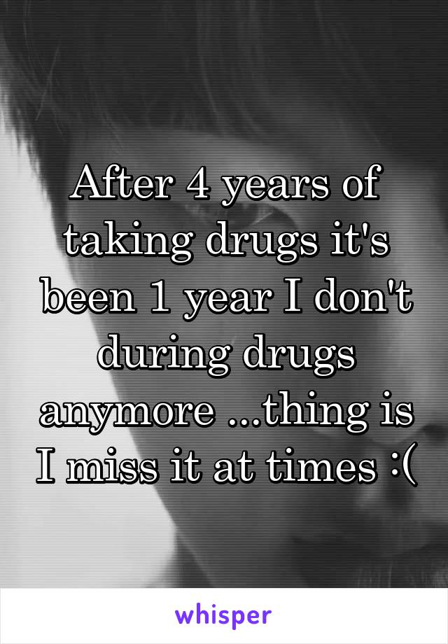 After 4 years of taking drugs it's been 1 year I don't during drugs anymore ...thing is I miss it at times :(