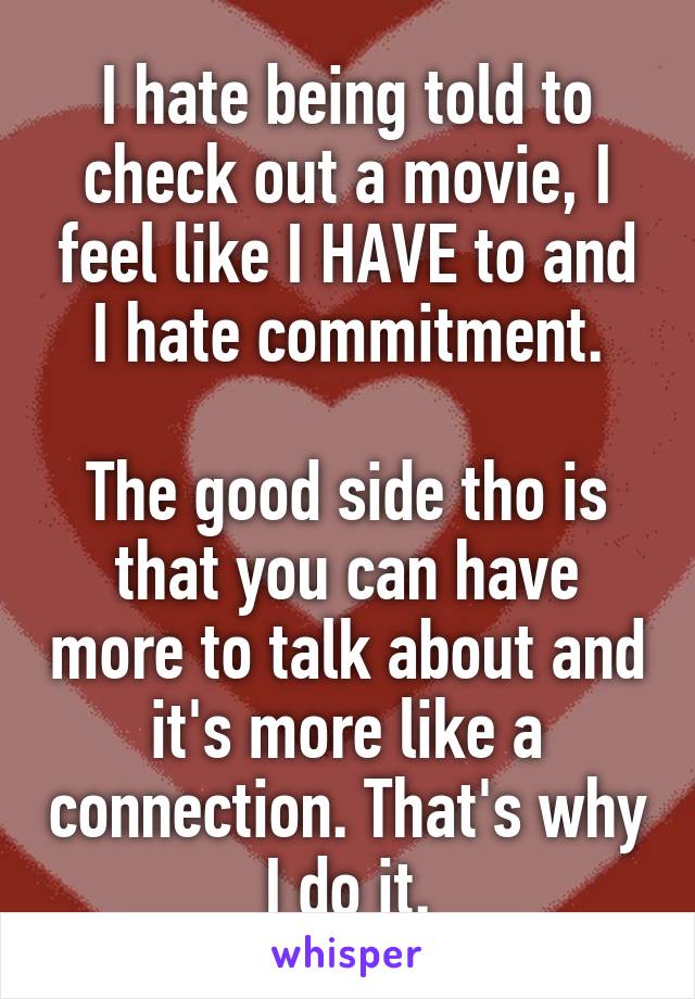 I hate being told to check out a movie, I feel like I HAVE to and I hate commitment.

The good side tho is that you can have more to talk about and it's more like a connection. That's why I do it.