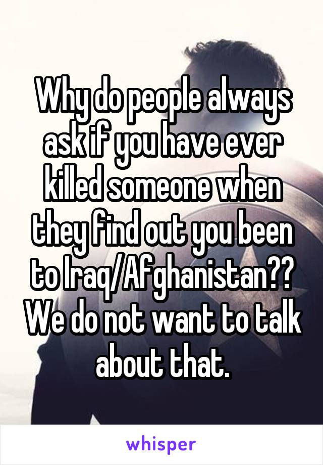 Why do people always ask if you have ever killed someone when they find out you been to Iraq/Afghanistan?? We do not want to talk about that.