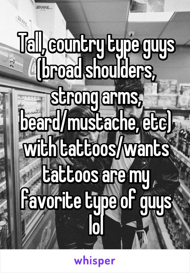 Tall, country type guys (broad shoulders, strong arms, beard/mustache, etc) with tattoos/wants tattoos are my favorite type of guys lol