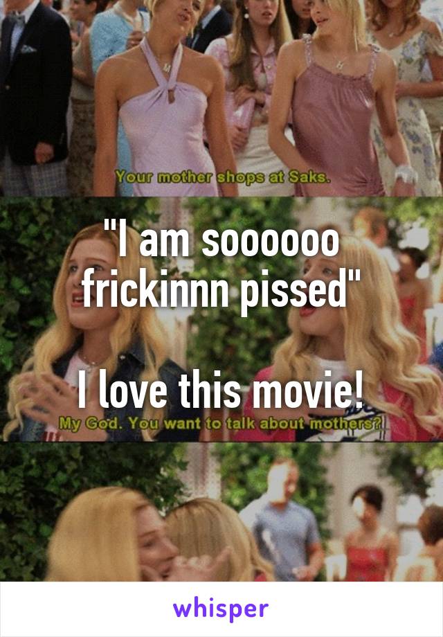 "I am soooooo frickinnn pissed"

I love this movie!