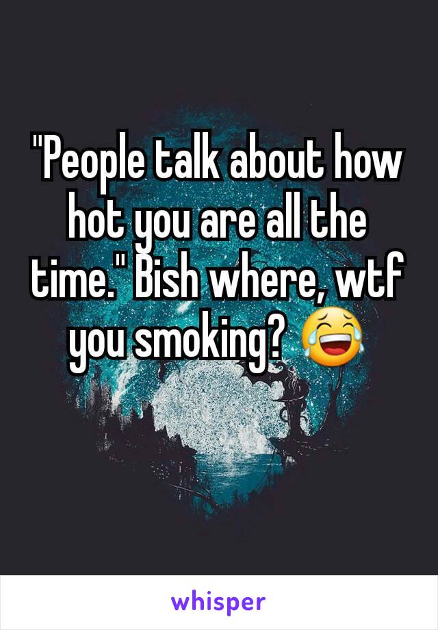 "People talk about how hot you are all the time." Bish where, wtf you smoking? 😂