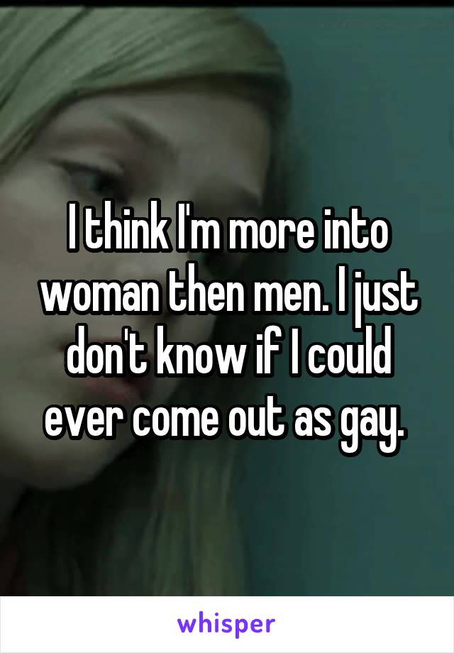 I think I'm more into woman then men. I just don't know if I could ever come out as gay. 