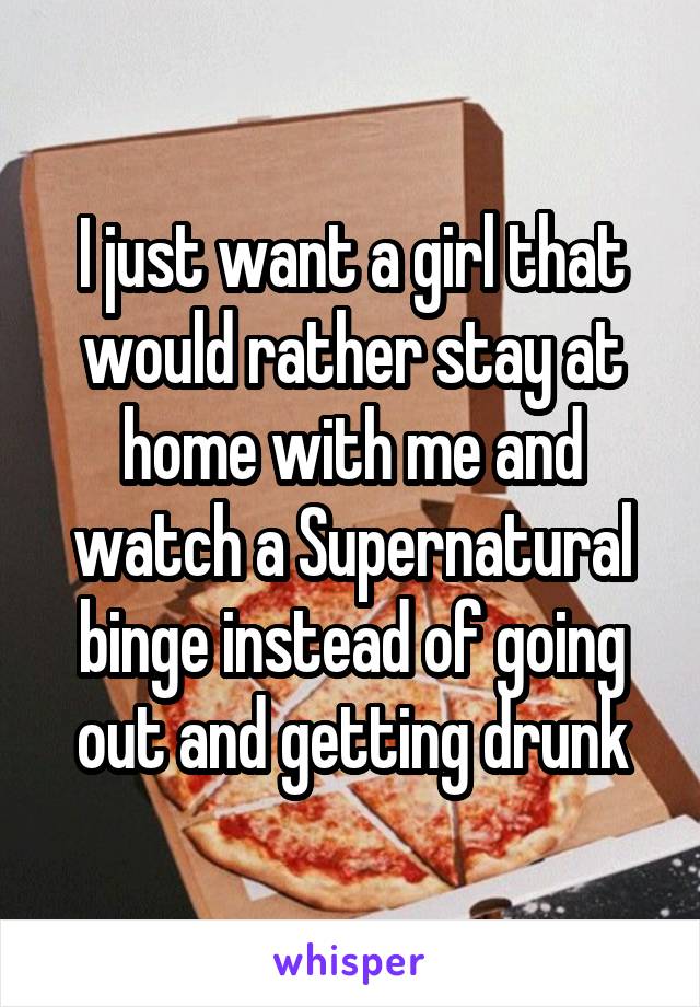 I just want a girl that would rather stay at home with me and watch a Supernatural binge instead of going out and getting drunk