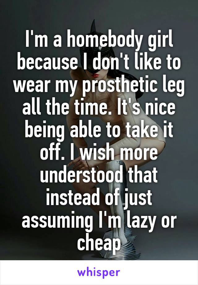 I'm a homebody girl because I don't like to wear my prosthetic leg all the time. It's nice being able to take it off. I wish more understood that instead of just assuming I'm lazy or cheap