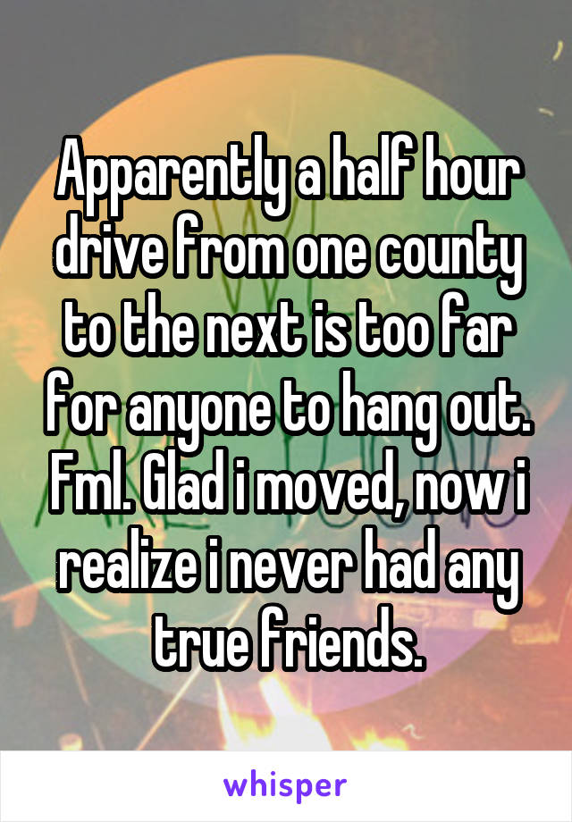 Apparently a half hour drive from one county to the next is too far for anyone to hang out. Fml. Glad i moved, now i realize i never had any true friends.