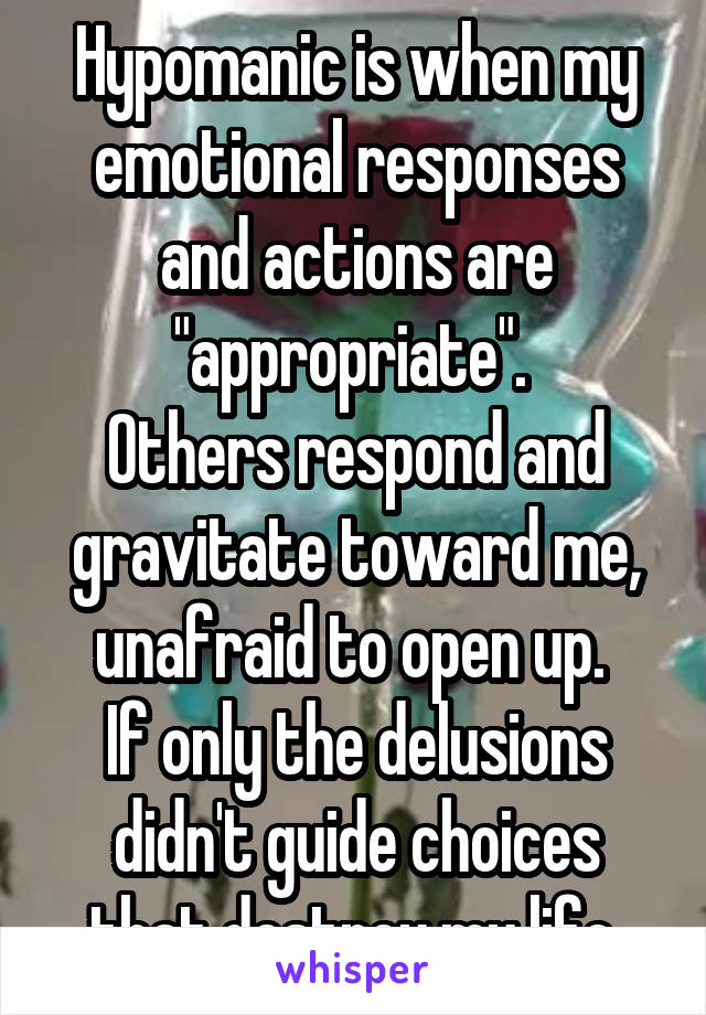 Hypomanic is when my emotional responses and actions are "appropriate". 
Others respond and gravitate toward me, unafraid to open up. 
If only the delusions didn't guide choices that destroy my life.