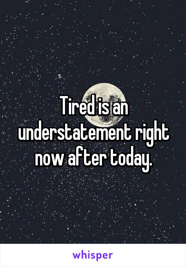 Tired is an understatement right now after today.