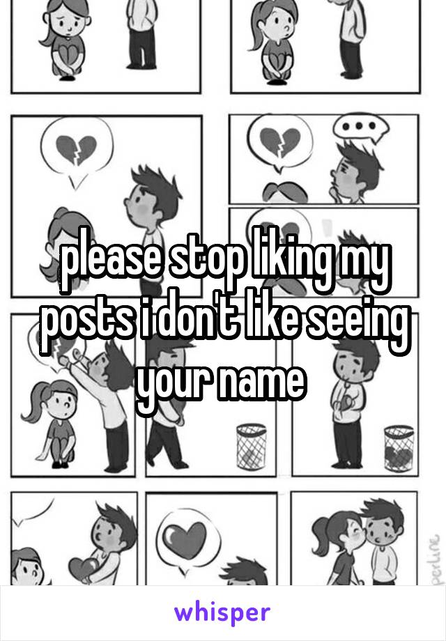 please stop liking my posts i don't like seeing your name 