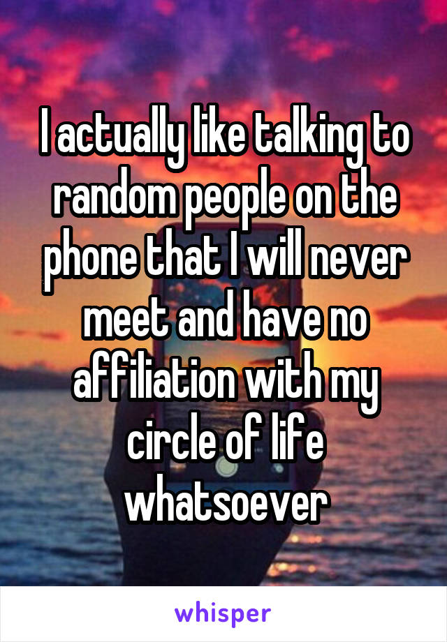 I actually like talking to random people on the phone that I will never meet and have no affiliation with my circle of life whatsoever