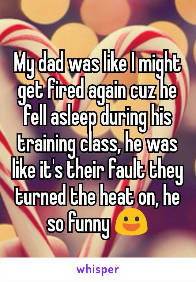 My dad was like I might get fired again cuz he fell asleep during his training class, he was like it's their fault they turned the heat on, he so funny 😃