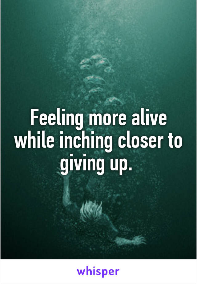 Feeling more alive while inching closer to giving up. 