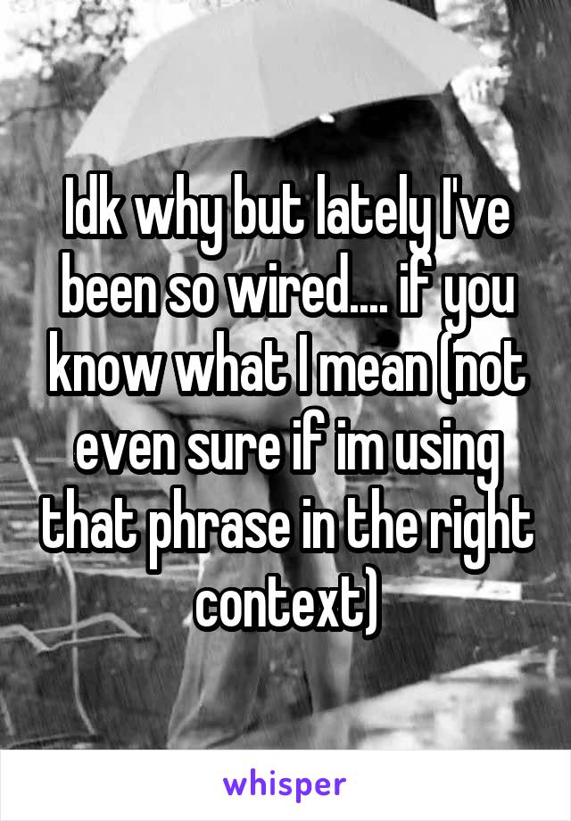 Idk why but lately I've been so wired.... if you know what I mean (not even sure if im using that phrase in the right context)