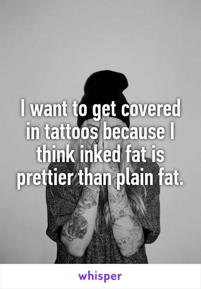 I want to get covered in tattoos because I think inked fat is prettier than plain fat.