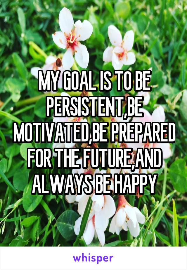 MY GOAL IS TO BE PERSISTENT,BE MOTIVATED,BE PREPARED FOR THE FUTURE,AND ALWAYS BE HAPPY