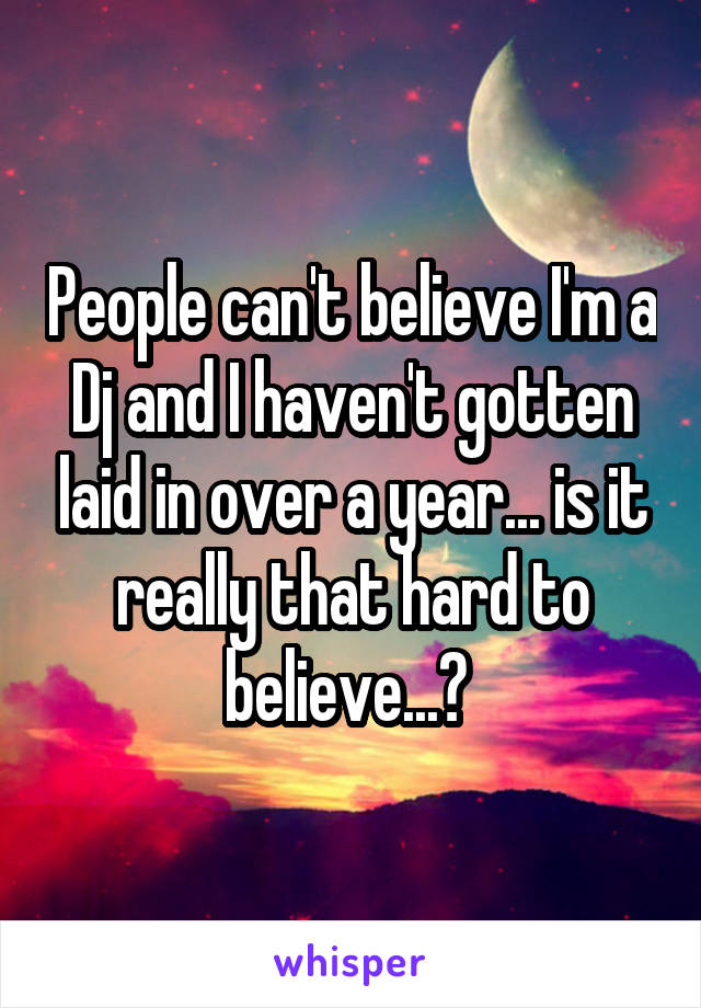 People can't believe I'm a Dj and I haven't gotten laid in over a year... is it really that hard to believe...? 