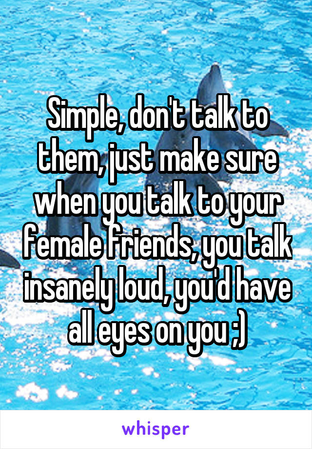 Simple, don't talk to them, just make sure when you talk to your female friends, you talk insanely loud, you'd have all eyes on you ;)