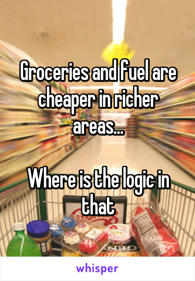 Groceries and fuel are cheaper in richer areas...

Where is the logic in that