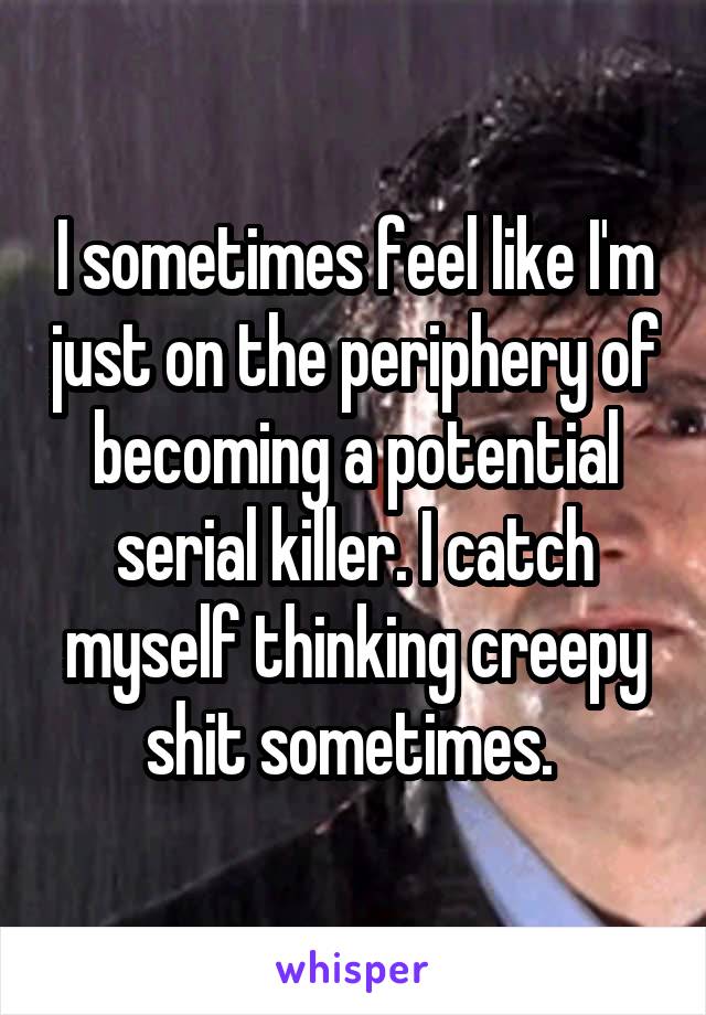 I sometimes feel like I'm just on the periphery of becoming a potential serial killer. I catch myself thinking creepy shit sometimes. 