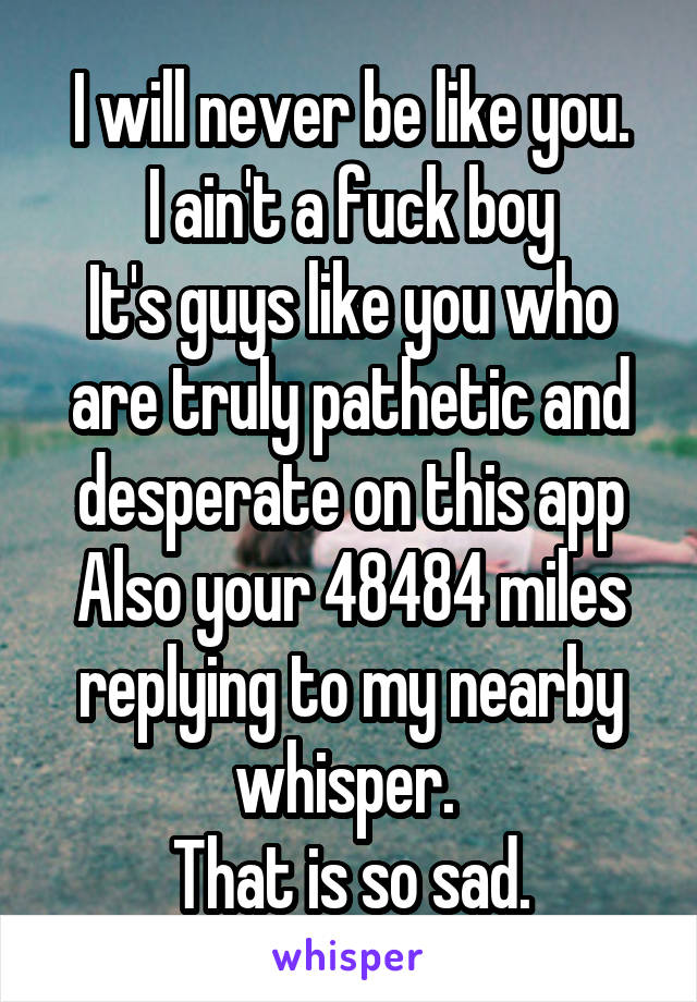 I will never be like you.
I ain't a fuck boy
It's guys like you who are truly pathetic and desperate on this app
Also your 48484 miles replying to my nearby whisper. 
That is so sad.