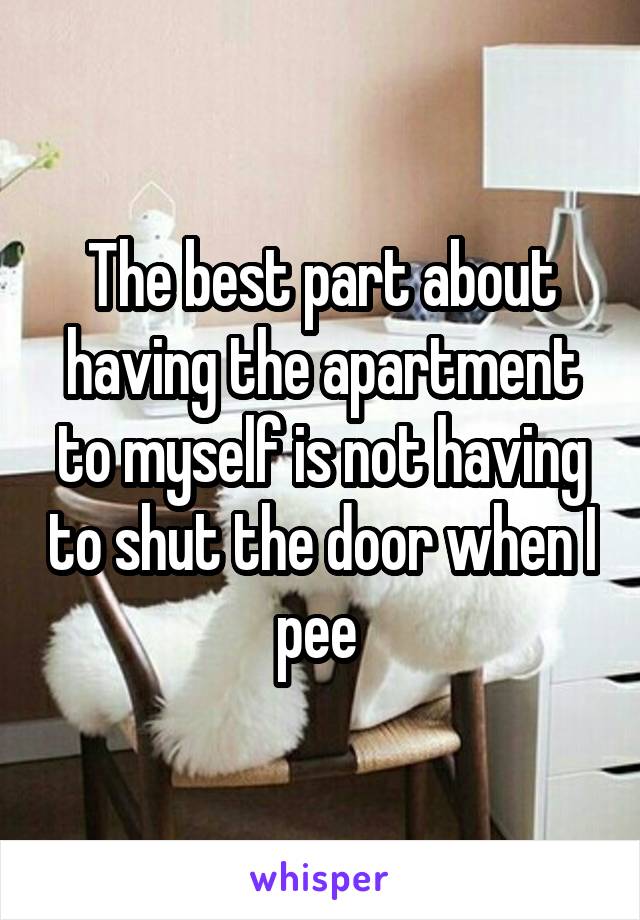 The best part about having the apartment to myself is not having to shut the door when I pee 