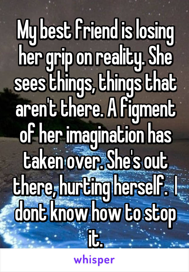 My best friend is losing her grip on reality. She sees things, things that aren't there. A figment of her imagination has taken over. She's out there, hurting herself.  I dont know how to stop it.