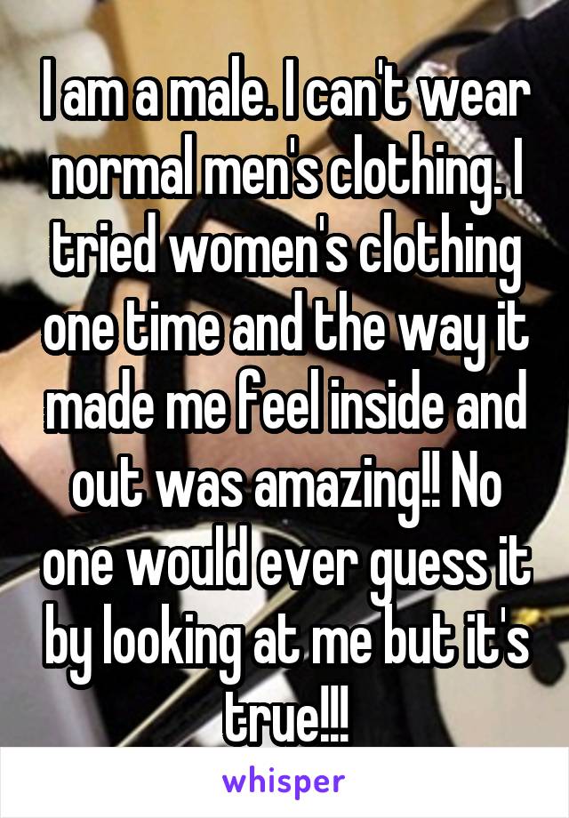 I am a male. I can't wear normal men's clothing. I tried women's clothing one time and the way it made me feel inside and out was amazing!! No one would ever guess it by looking at me but it's true!!!