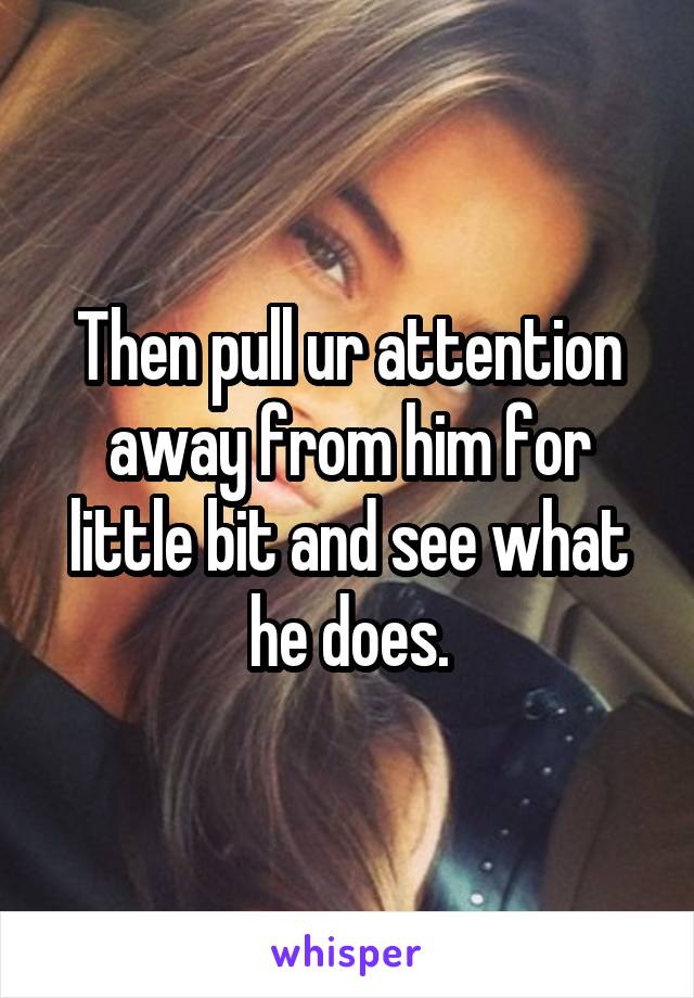 Then pull ur attention away from him for little bit and see what he does.