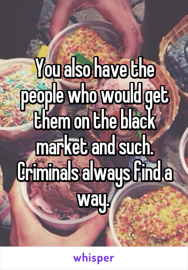 You also have the people who would get them on the black market and such. Criminals always find a way. 