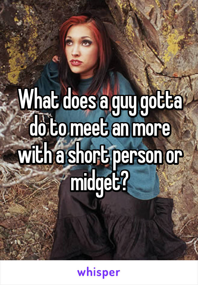 What does a guy gotta do to meet an more with a short person or midget?