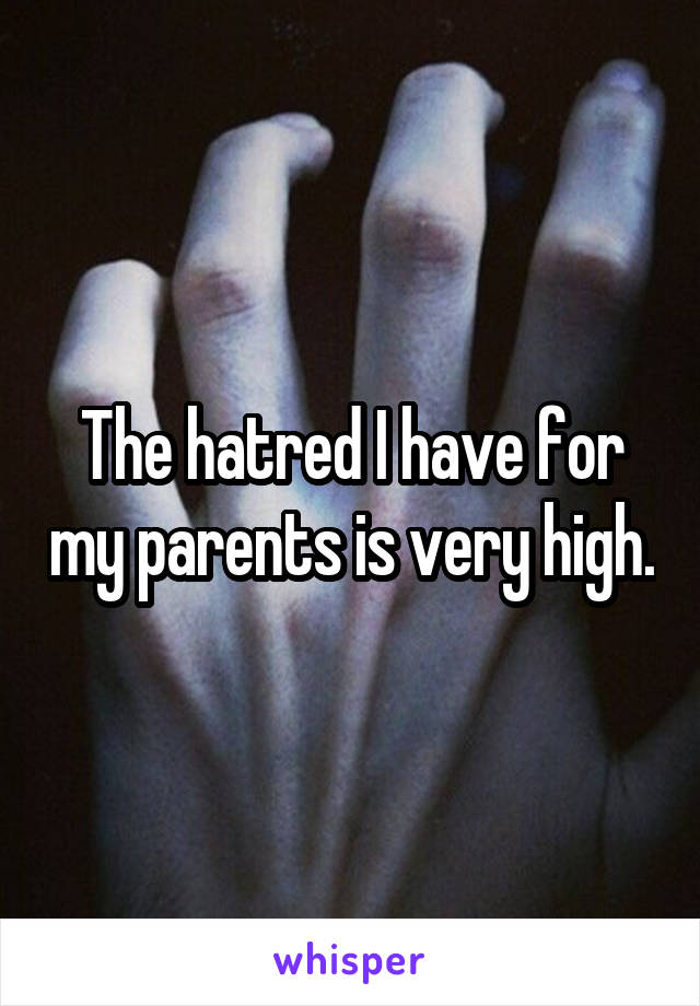 The hatred I have for my parents is very high.