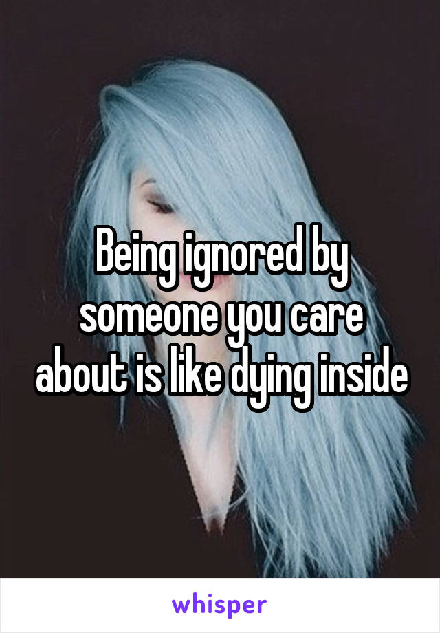 Being ignored by someone you care about is like dying inside