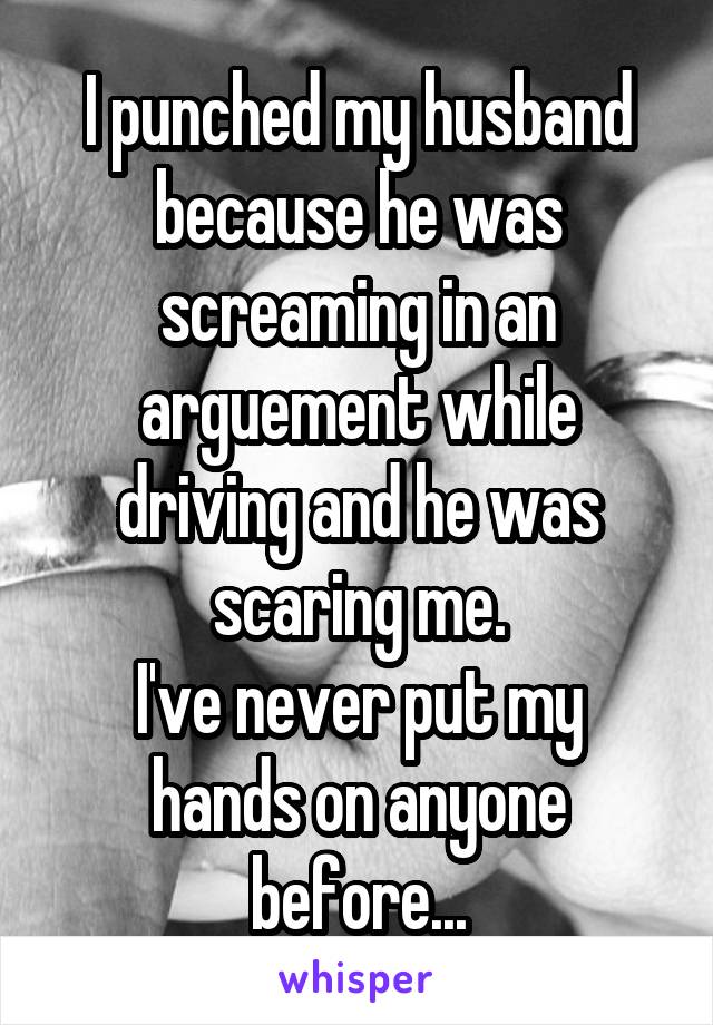 I punched my husband because he was screaming in an arguement while driving and he was scaring me.
I've never put my hands on anyone before...