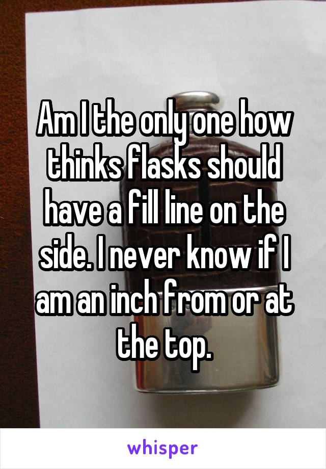 Am I the only one how thinks flasks should have a fill line on the side. I never know if I am an inch from or at the top.