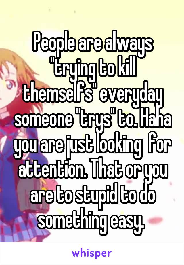 People are always "trying to kill themselfs" everyday someone "trys" to. Haha you are just looking  for attention. That or you are to stupid to do something easy. 