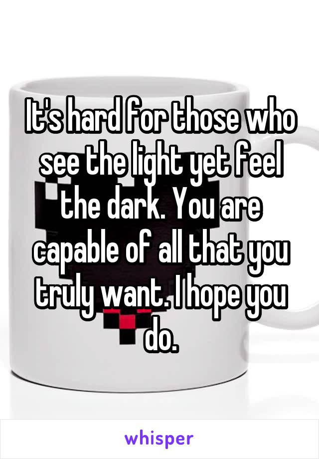 It's hard for those who see the light yet feel the dark. You are capable of all that you truly want. I hope you do.