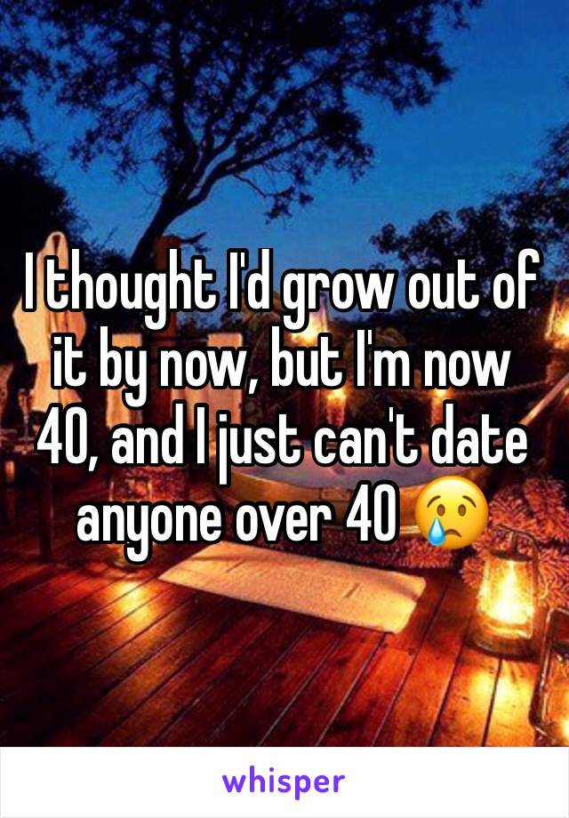 I thought I'd grow out of it by now, but I'm now 40, and I just can't date anyone over 40 😢 