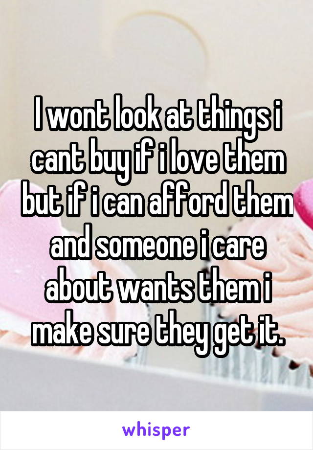 I wont look at things i cant buy if i love them but if i can afford them and someone i care about wants them i make sure they get it.