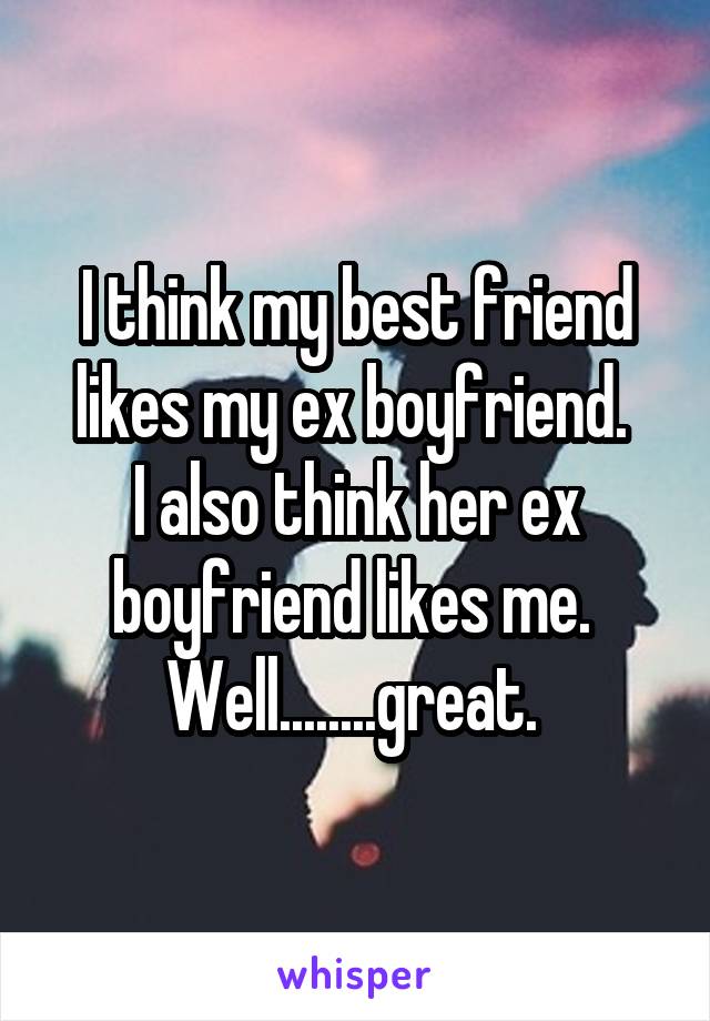 I think my best friend likes my ex boyfriend. 
I also think her ex boyfriend likes me. 
Well........great. 