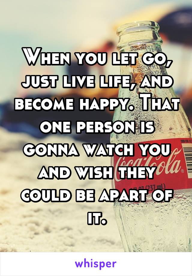 When you let go, just live life, and become happy. That one person is gonna watch you and wish they could be apart of it.