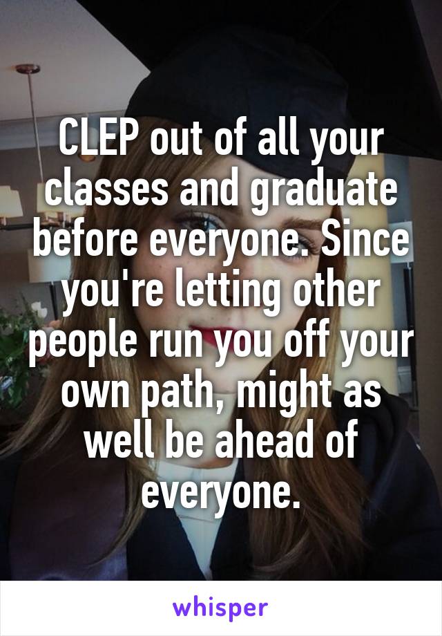 CLEP out of all your classes and graduate before everyone. Since you're letting other people run you off your own path, might as well be ahead of everyone.