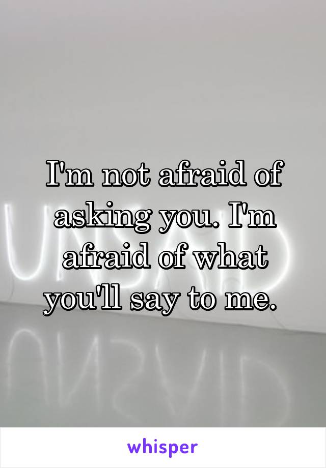 I'm not afraid of asking you. I'm afraid of what you'll say to me. 