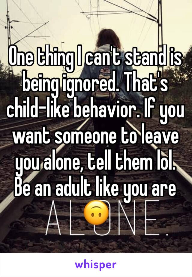 One thing I can't stand is being ignored. That's child-like behavior. If you want someone to leave you alone, tell them lol. Be an adult like you are 🙃